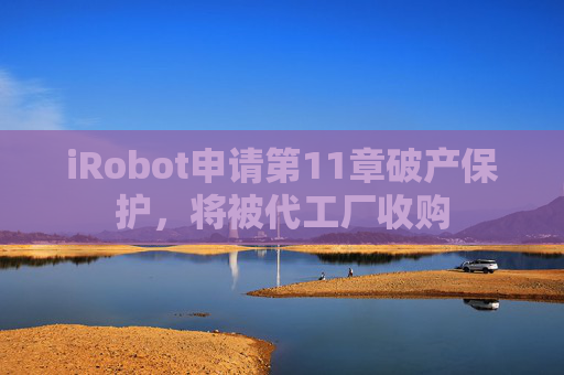 iRobot申请第11章破产保护，将被代工厂收购