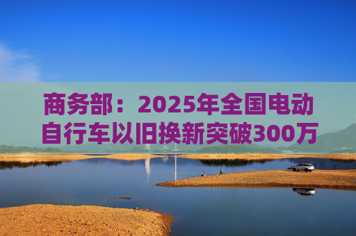 商务部：2025年全国电动自行车以旧换新突破300万辆