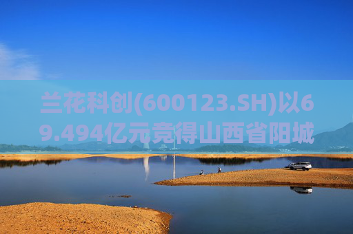 兰花科创(600123.SH)以69.494亿元竞得山西省阳城县寺头区块煤炭探矿权