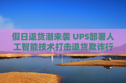 假日退货潮来袭 UPS部署人工智能技术打击退货欺诈行为