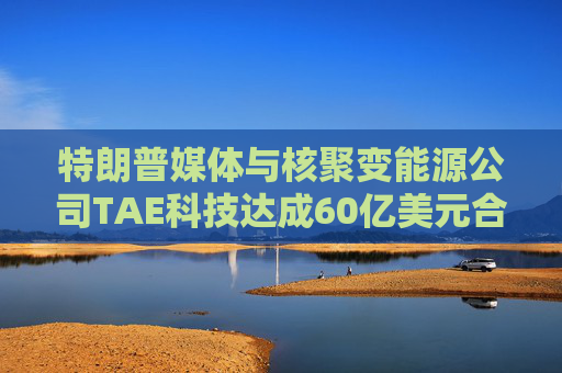 特朗普媒体与核聚变能源公司TAE科技达成60亿美元合并交易