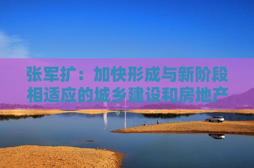 张军扩:加快形成与新阶段相适应的城乡建设和房地产发展新模式