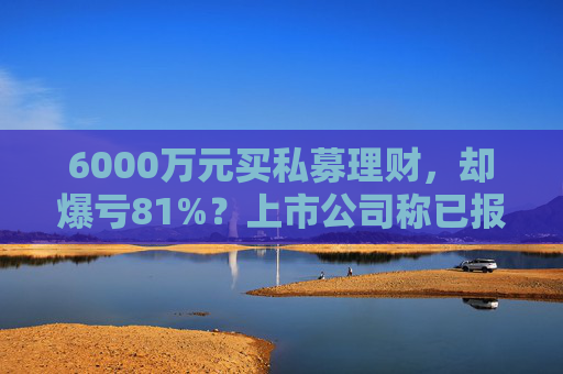 6000万元买私募理财，却爆亏81%？上市公司称已报警，仍有四大疑点待解