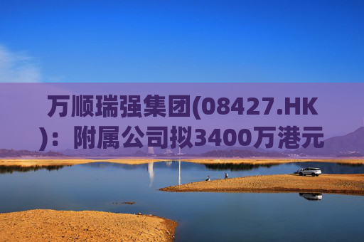 万顺瑞强集团(08427.HK)：附属公司拟3400万港元收购深圳万顺叫车云信息技术1%注册股本