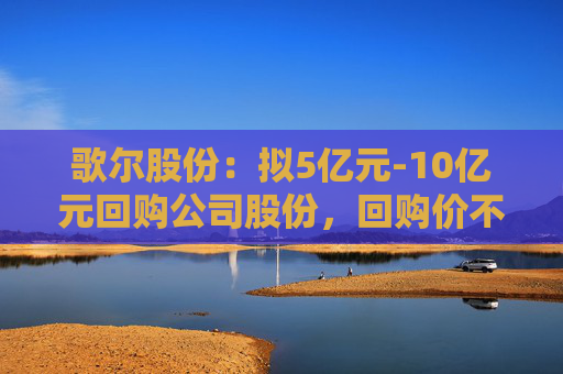 歌尔股份：拟5亿元-10亿元回购公司股份，回购价不超38.97元/股
