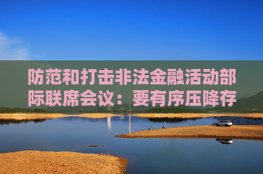 防范和打击非法金融活动部际联席会议：要有序压降存量风险 全力破解处置难题  第1张