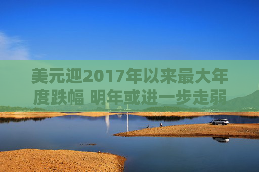 美元迎2017年以来最大年度跌幅 明年或进一步走弱