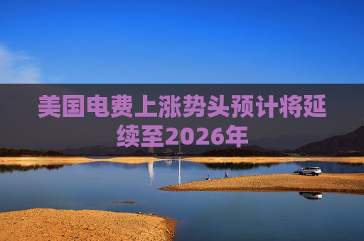 美国电费上涨势头预计将延续至2026年