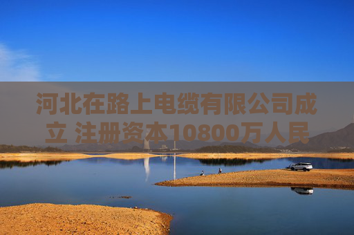 河北在路上电缆有限公司成立 注册资本10800万人民币