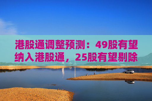 港股通调整预测：49股有望纳入港股通，25股有望剔除