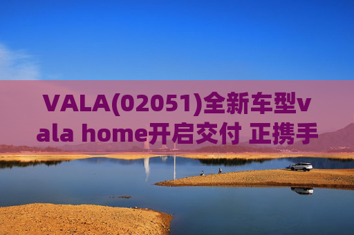 VALA(02051)全新车型vala home开启交付 正携手瑞驰汽车着力提升生产产能及交付体系