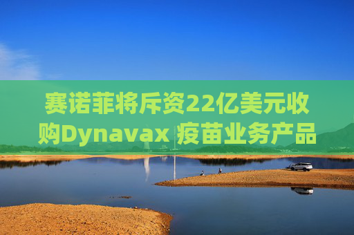 赛诺菲将斥资22亿美元收购Dynavax 疫苗业务产品线将新增带状疱疹疫苗
