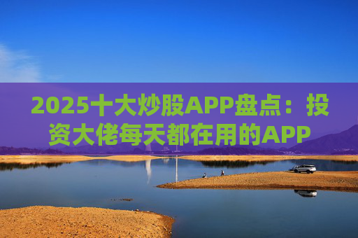 2025十大炒股APP盘点：投资大佬每天都在用的APP