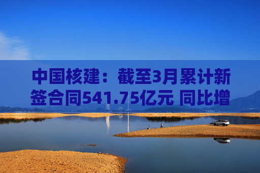 中国核建：截至3月累计新签合同541.75亿元 同比增长30.7%