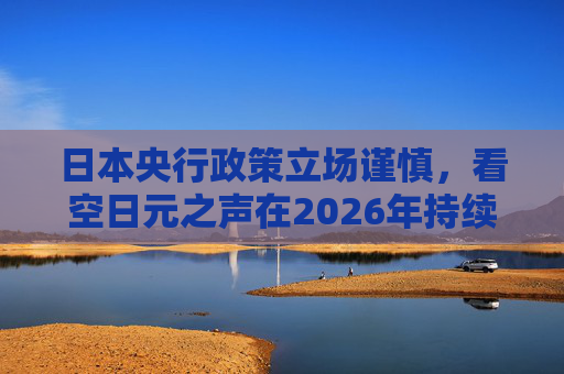 日本央行政策立场谨慎，看空日元之声在2026年持续高涨