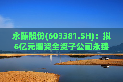 永臻股份(603381.SH)：拟6亿元增资全资子公司永臻芜湖  第1张