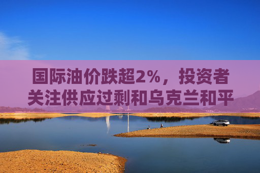 国际油价跌超2%，投资者关注供应过剩和乌克兰和平协议