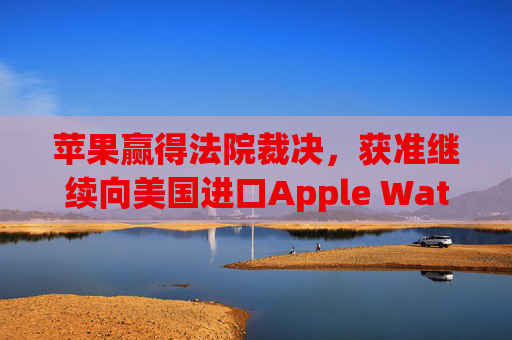 苹果赢得法院裁决，获准继续向美国进口Apple Watch