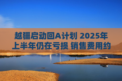 越疆启动回A计划 2025年上半年仍在亏损 销售费用约是研发费用两倍