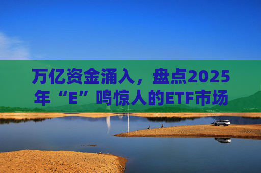 万亿资金涌入,盘点2025年“E”鸣惊人的ETF市场