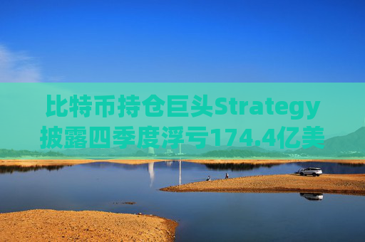 比特币持仓巨头Strategy披露四季度浮亏174.4亿美元