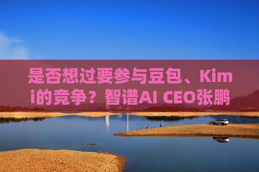 是否想过要参与豆包、Kimi的竞争？智谱AI CEO张鹏回应
