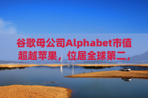 谷歌母公司Alphabet市值超越苹果，位居全球第二，仅次于英伟达