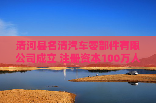 清河县名清汽车零部件有限公司成立 注册资本100万人民币