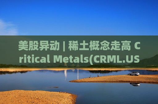 美股异动 | 稀土概念走高 Critical Metals(CRML.US)涨超17%