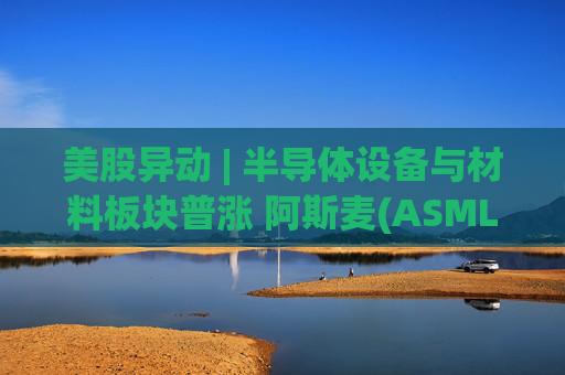 美股异动 | 半导体设备与材料板块普涨 阿斯麦(ASML.US)股价创历史新高
