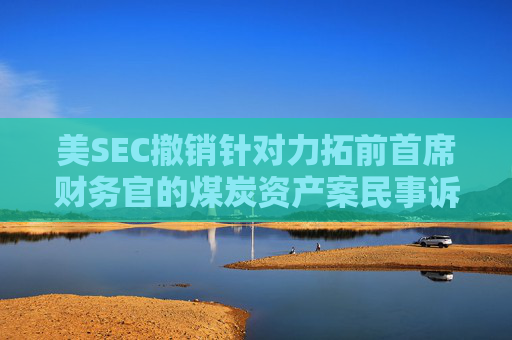 美SEC撤销针对力拓前首席财务官的煤炭资产案民事诉讼  第1张