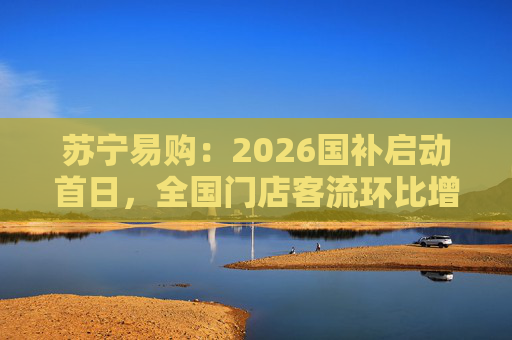 苏宁易购：2026国补启动首日，全国门店客流环比增长110%