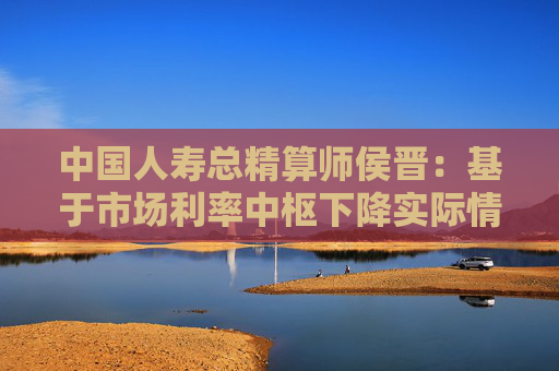 中国人寿总精算师侯晋：基于市场利率中枢下降实际情况 相应调整经济假设  第1张