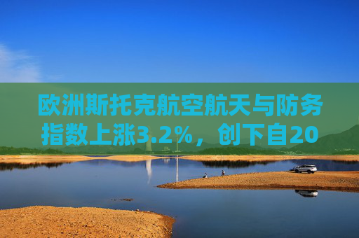 欧洲斯托克航空航天与防务指数上涨3.2%,创下自2025年5月以来的最大单日涨幅