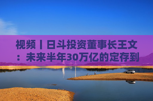 视频丨日斗投资董事长王文：未来半年30万亿的定存到期 是推动股票估值提升的核心力量