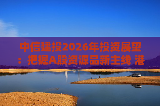 中信建投2026年投资展望：把握A股资源品新主线 港市活跃度将进一步被激发  第1张