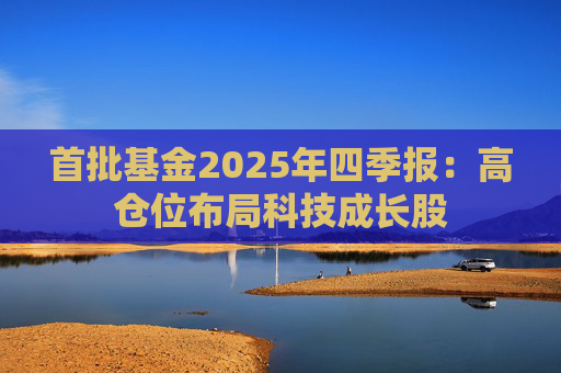 首批基金2025年四季报：高仓位布局科技成长股