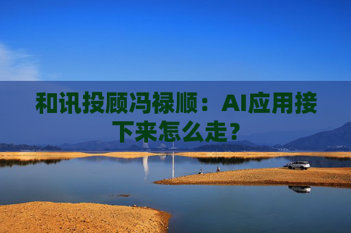 和讯投顾冯禄顺：AI应用接下来怎么走？