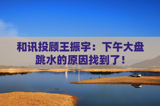 和讯投顾王振宇：下午大盘跳水的原因找到了！