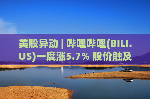 美股异动 | 哔哩哔哩(BILI.US)一度涨5.7% 股价触及近四年新高