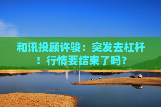 和讯投顾许骏：突发去杠杆！行情要结束了吗？