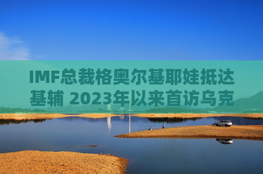 IMF总裁格奥尔基耶娃抵达基辅 2023年以来首访乌克兰