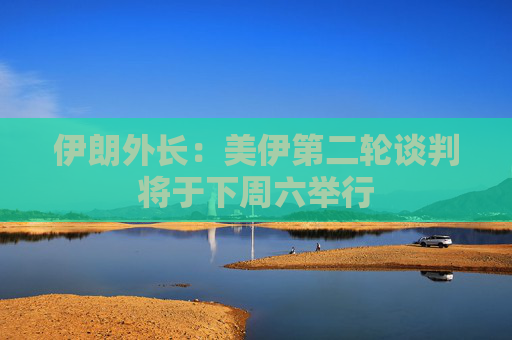 伊朗外长：美伊第二轮谈判将于下周六举行