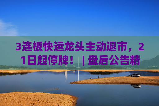 3连板快运龙头主动退市，21日起停牌！ | 盘后公告精选