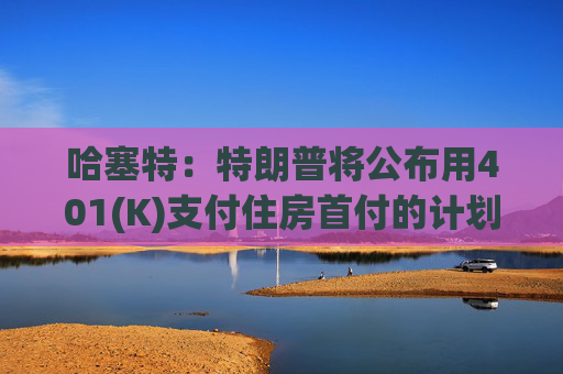 哈塞特：特朗普将公布用401(K)支付住房首付的计划
