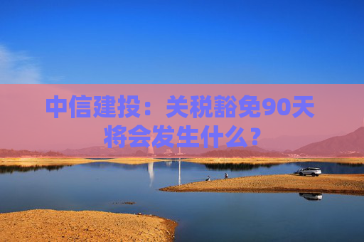 中信建投：关税豁免90天 将会发生什么？  第1张