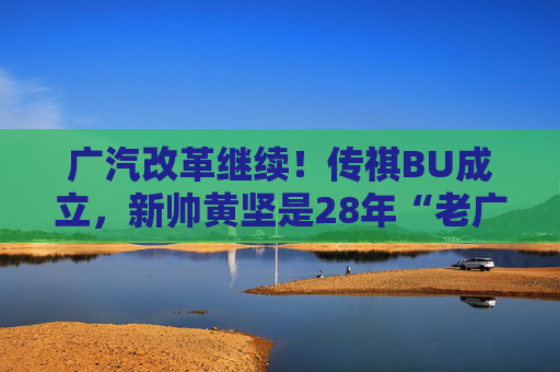 广汽改革继续！传祺BU成立，新帅黄坚是28年“老广汽”