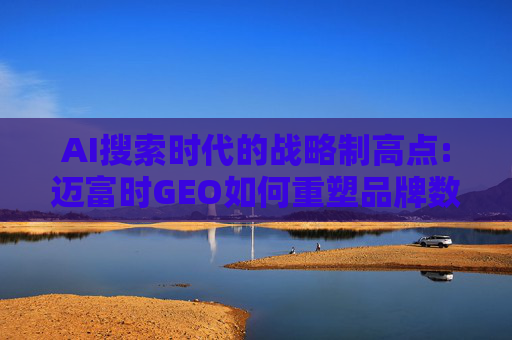 AI搜索时代的战略制高点:迈富时GEO如何重塑品牌数字竞争力