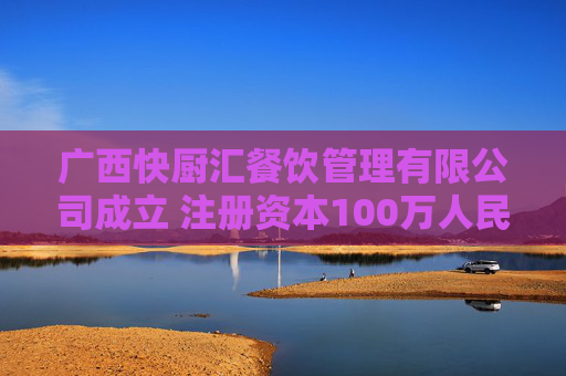 广西快厨汇餐饮管理有限公司成立 注册资本100万人民币