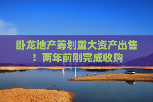 卧龙地产筹划重大资产出售！两年前刚完成收购  第1张
